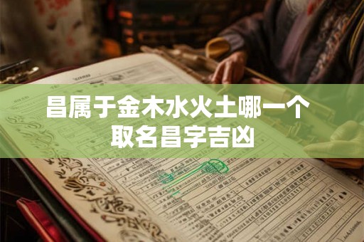 昌属于金木水火土哪一个 取名昌字吉凶 昌属于金木水火土哪一个 取名昌字吉凶