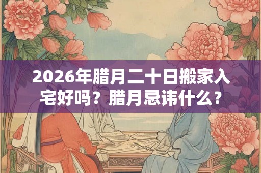 2026年腊月二十日搬家入宅好吗？腊月忌讳什么？