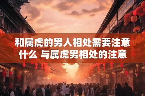 和属虎的男人相处需要注意什么 与属虎男相处的注意事项