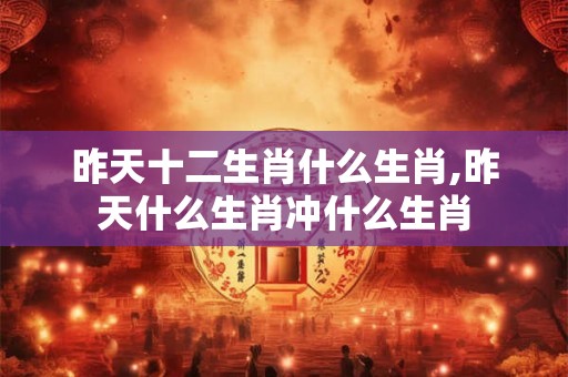 昨天十二生肖什么生肖,昨天什么生肖冲什么生肖