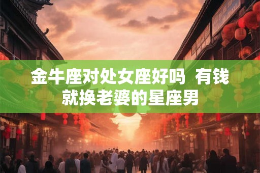 金牛座对处女座好吗 有钱就换老婆的星座男 金牛座对处女座好吗 有钱就换老婆的星座男