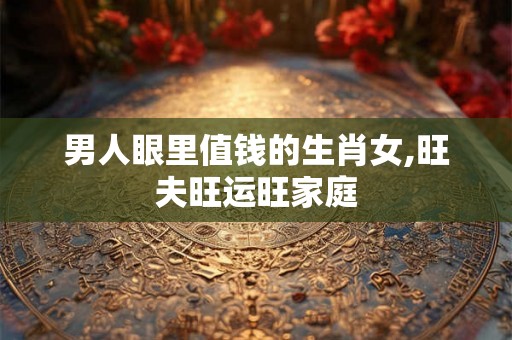男人眼里值钱的生肖女,旺夫旺运旺家庭