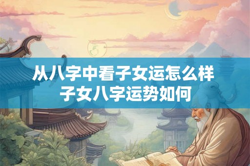 从八字中看子女运怎么样 子女八字运势如何