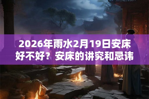 2026年雨水2月19日安床好不好？安床的讲究和忌讳？