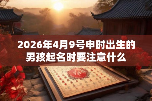 2026年4月9号申时出生的男孩起名时要注意什么 2026年4月9号申时出生的男孩起名时要注意什么