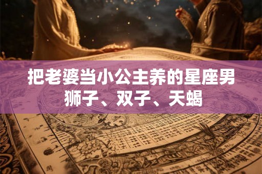 把老婆当小公主养的星座男 狮子、双子、天蝎