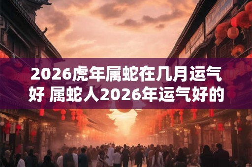 2026虎年属蛇在几月运气好 属蛇人2026年运气好的月份 2026虎年属蛇在几月运气好 属蛇人2026年运气好的月份