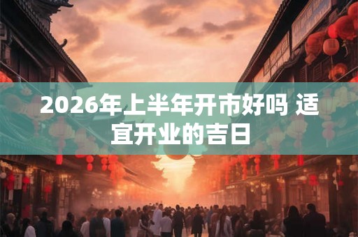2026年上半年开市好吗 适宜开业的吉日