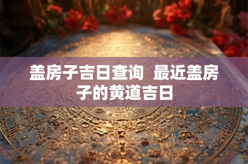 盖房子吉日查询  最近盖房子的黄道吉日