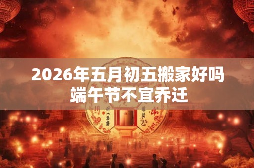 2026年五月初五搬家好吗 端午节不宜乔迁