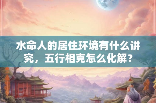 水命人的居住环境有什么讲究，五行相克怎么化解？