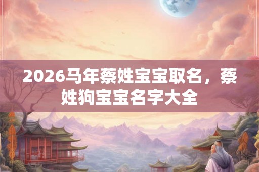 2026马年蔡姓宝宝取名，蔡姓狗宝宝名字大全
