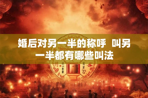 婚后对另一半的称呼 叫另一半都有哪些叫法 婚后对另一半的称呼 叫另一半都有哪些叫法