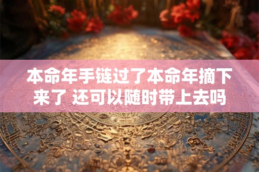 本命年手链过了本命年摘下来了 还可以随时带上去吗 本命年手链过了本命年摘下来了 还可以随时带上去吗