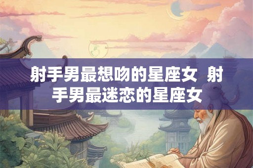 射手男最想吻的星座女  射手男最迷恋的星座女