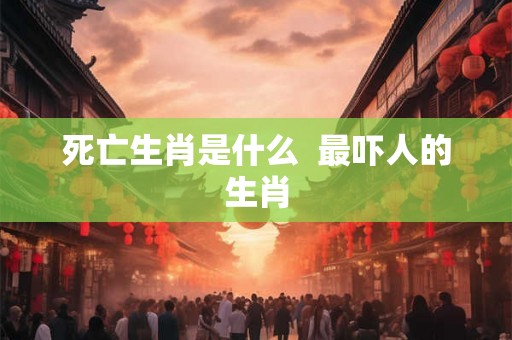 死亡生肖是什么  最吓人的生肖