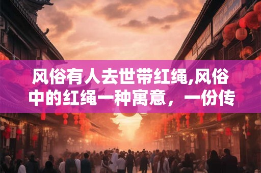 风俗有人去世带红绳,风俗中的红绳一种寓意,一份传承 风俗有人去世带红绳,风俗中的红绳一种寓意,一份传承