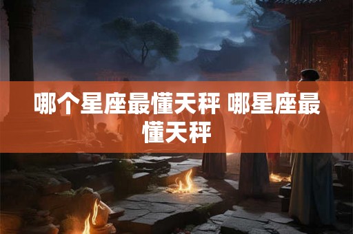 哪个星座最懂天秤 哪星座最懂天秤