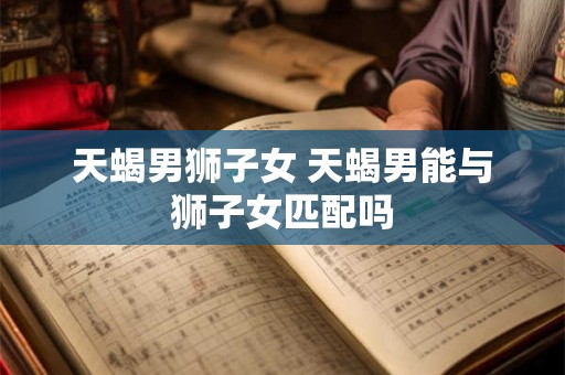 天蝎男狮子女 天蝎男能与狮子女匹配吗