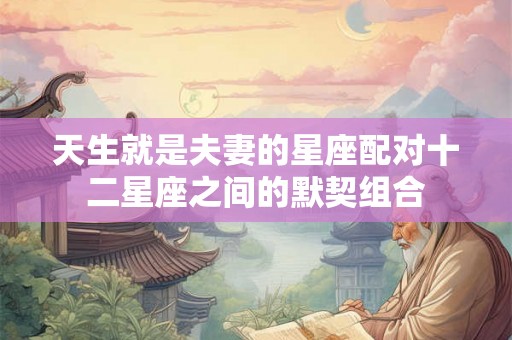 天生就是夫妻的星座配对十二星座之间的默契组合