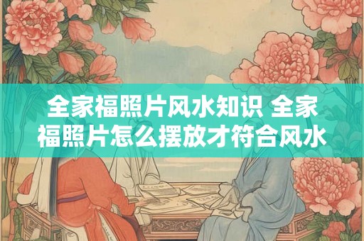 全家福照片风水知识 全家福照片怎么摆放才符合风水 全家福照片风水知识 全家福照片怎么摆放才符合风水