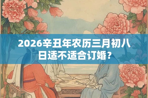 2026辛丑年农历三月初八日适不适合订婚? 2026辛丑年农历三月初八日适不适合订婚?