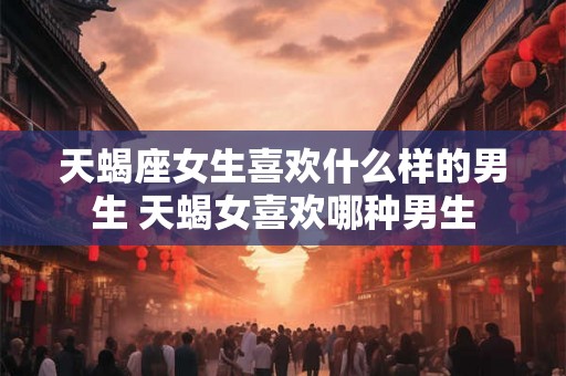 天蝎座女生喜欢什么样的男生 天蝎女喜欢哪种男生