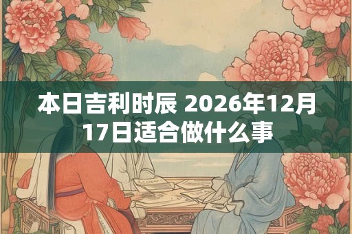 本日吉利时辰 2026年12月17日适合做什么事