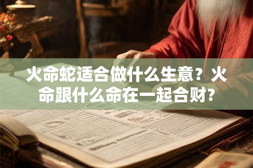 火命蛇适合做什么生意?火命跟什么命在一起合财? 火命蛇适合做什么生意?火命跟什么命在一起合财?