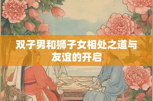 双子男和狮子女相处之道与友谊的开启