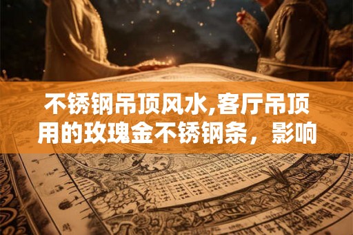 不锈钢吊顶风水,客厅吊顶用的玫瑰金不锈钢条,影响风水吗 不锈钢吊顶风水,客厅吊顶用的玫瑰金不锈钢条,影响风水吗
