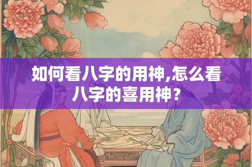 如何看八字的用神,怎么看八字的喜用神？