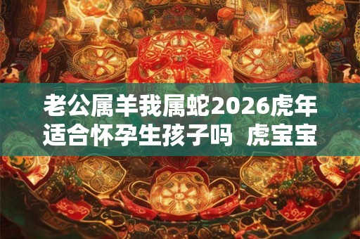 老公属羊我属蛇2026虎年适合怀孕生孩子吗  虎宝宝性格怎么样