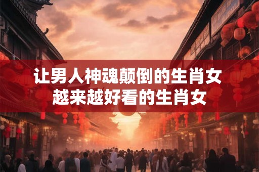 让男人神魂颠倒的生肖女 越来越好看的生肖女 让男人神魂颠倒的生肖女 越来越好看的生肖女