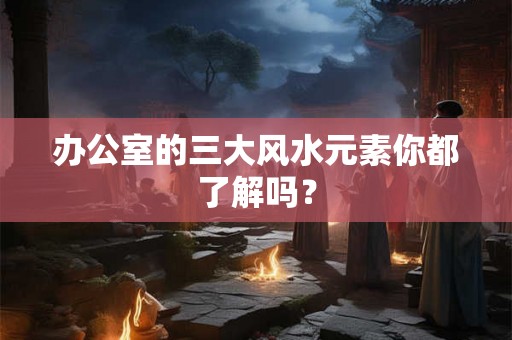 办公室的三大风水元素你都了解吗? 办公室的三大风水元素你都了解吗?