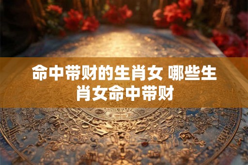 命中带财的生肖女 哪些生肖女命中带财