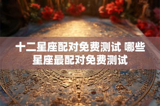 十二星座配对免费测试 哪些星座最配对免费测试
