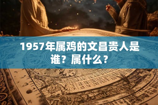 1957年属鸡的文昌贵人是谁?属什么? 1957年属鸡的文昌贵人是谁?属什么?