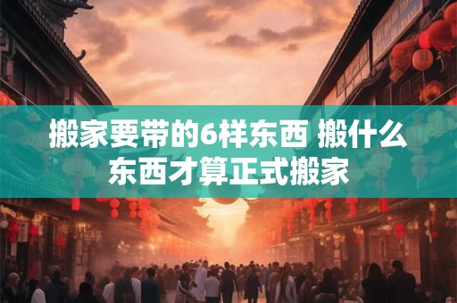 搬家要带的6样东西 搬什么东西才算正式搬家 搬家要带的6样东西 搬什么东西才算正式搬家