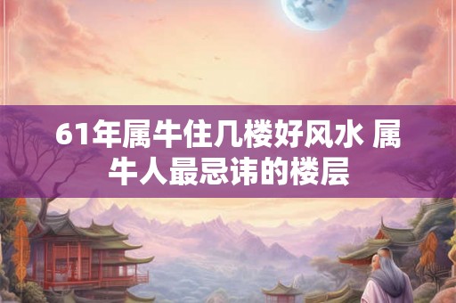 61年属牛住几楼好风水 属牛人最忌讳的楼层