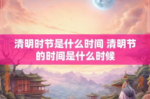 清明时节是什么时间 清明节的时间是什么时候