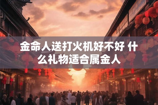 金命人送打火机好不好 什么礼物适合属金人 金命人送打火机好不好 什么礼物适合属金人