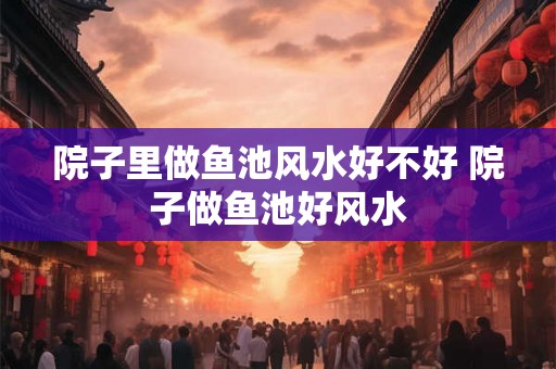 院子里做鱼池风水好不好 院子做鱼池好风水