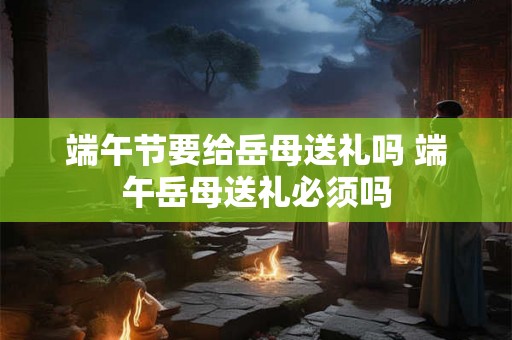 端午节要给岳母送礼吗 端午岳母送礼必须吗