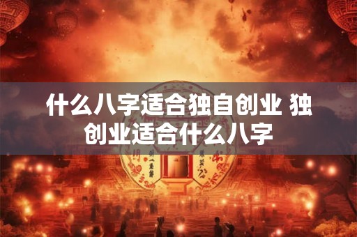 什么八字适合独自创业 独创业适合什么八字