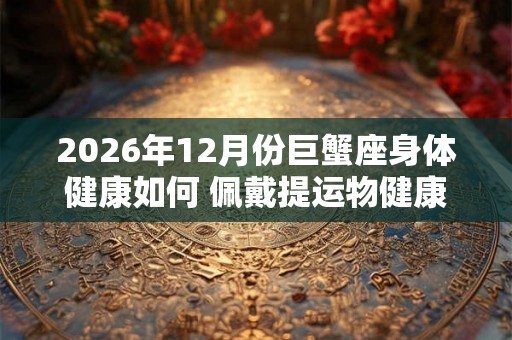 2026年12月份巨蟹座身体健康如何 佩戴提运物健康饮食