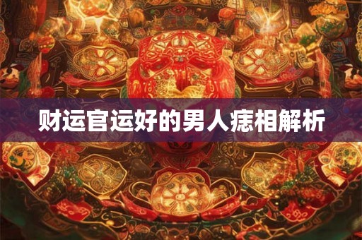 财运官运好的男人痣相解析 财运官运好的男人痣相解析