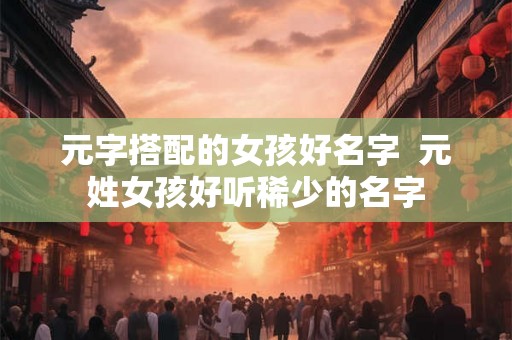 元字搭配的女孩好名字 元姓女孩好听稀少的名字 元字搭配的女孩好名字 元姓女孩好听稀少的名字