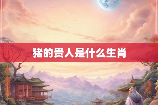 猪的贵人是什么生肖 猪的贵人是什么生肖