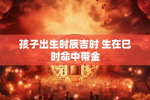 孩子出生时辰吉时 生在巳时命中带金